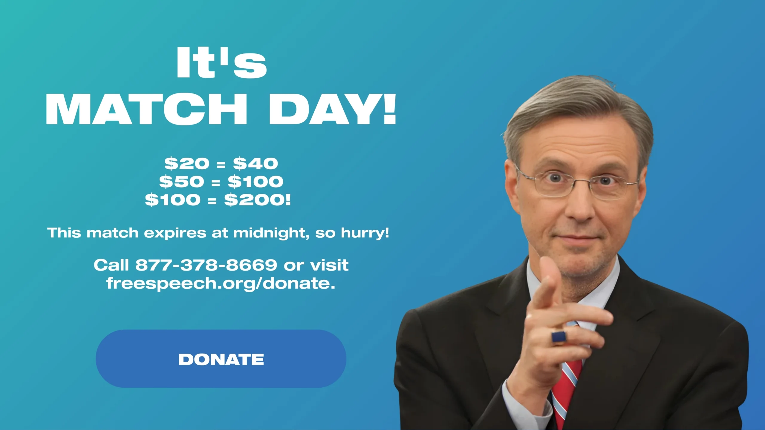 ALERT: It’s a MATCH Day! $20 = $40, $50 = $100, $100 = $00! This match expires at midnight, so hurry! Call 877-378-8669 or visit freespeech.org/donate today.